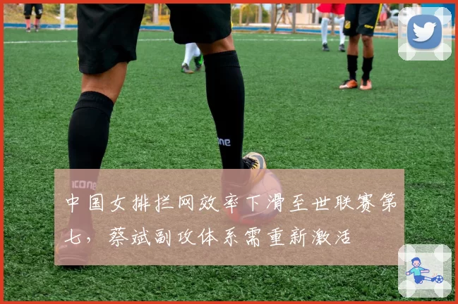 中国女排拦网效率下滑至世联赛第七，蔡斌副攻体系需重新激活