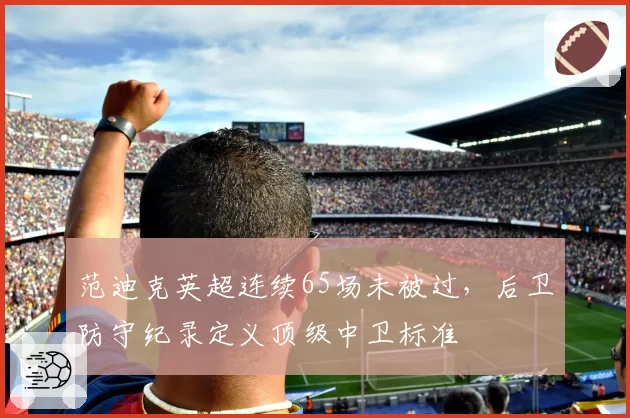 范迪克英超连续65场未被过，后卫防守纪录定义顶级中卫标准