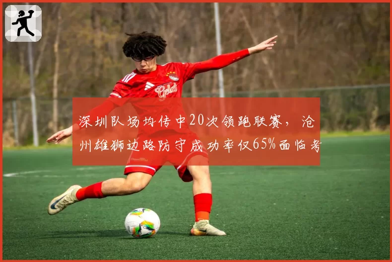 深圳队场均传中20次领跑联赛，沧州雄狮边路防守成功率仅65%面临考验