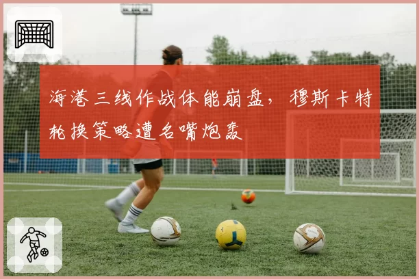 海港三线作战体能崩盘，穆斯卡特轮换策略遭名嘴炮轰