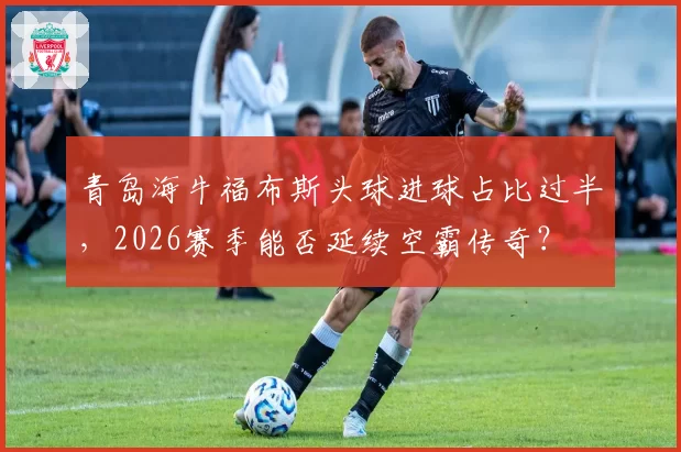 青岛海牛福布斯头球进球占比过半，2026赛季能否延续空霸传奇？
