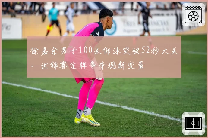 徐嘉余男子100米仰泳突破52秒大关，世锦赛金牌争夺现新变量
