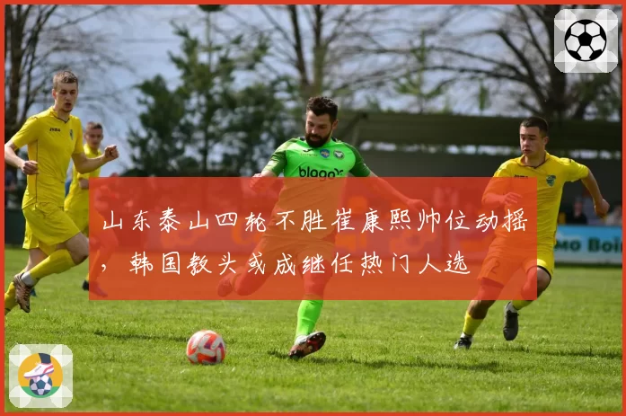 山东泰山四轮不胜崔康熙帅位动摇，韩国教头或成继任热门人选