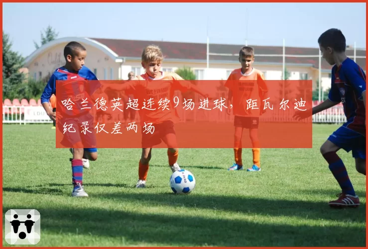 哈兰德英超连续9场进球，距瓦尔迪纪录仅差两场