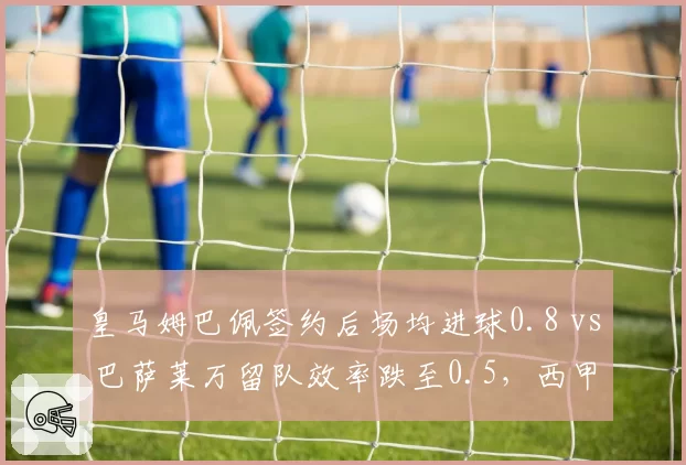 皇马姆巴佩签约后场均进球0.8 vs 巴萨莱万留队效率跌至0.5,西甲锋线换代对比