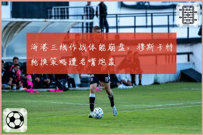 海港三线作战体能崩盘，穆斯卡特轮换策略遭名嘴炮轰
