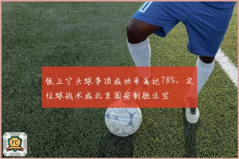 张玉宁头球争顶成功率高达78%，定位球战术成北京国安制胜法宝