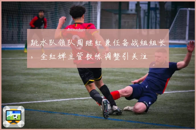 跳水队领队周继红兼任备战组组长,全红婵主管教练调整引关注