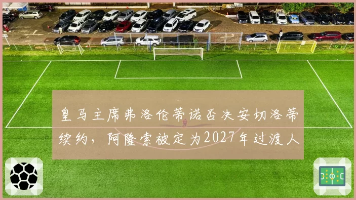 皇马主席弗洛伦蒂诺否决安切洛蒂续约，阿隆索被定为2027年过渡人选