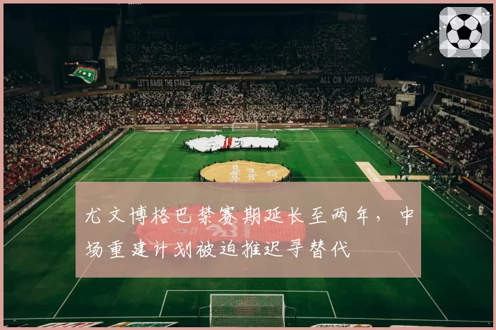 尤文博格巴禁赛期延长至两年，中场重建计划被迫推迟寻替代