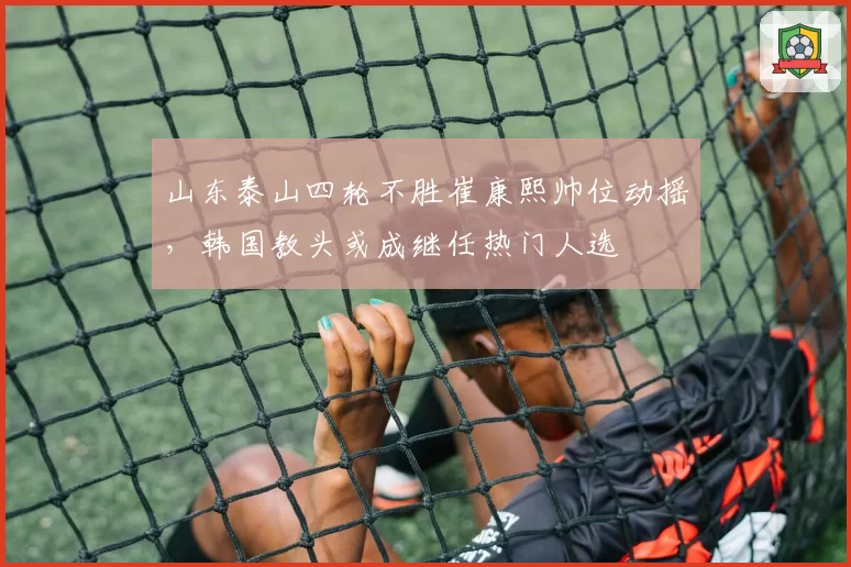 山东泰山四轮不胜崔康熙帅位动摇，韩国教头或成继任热门人选