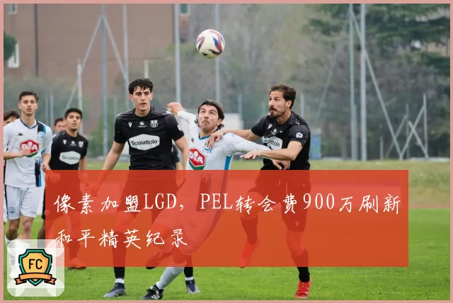 像素加盟LGD，PEL转会费900万刷新和平精英纪录