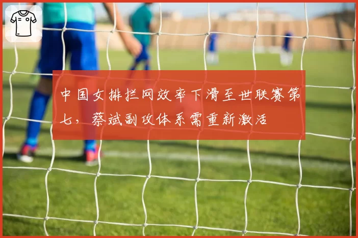 中国女排拦网效率下滑至世联赛第七，蔡斌副攻体系需重新激活