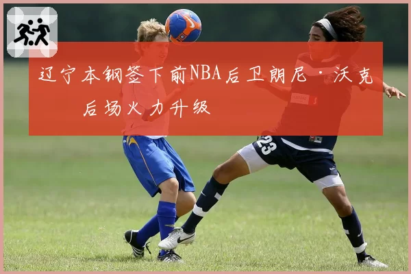 辽宁本钢签下前NBA后卫朗尼·沃克，后场火力升级