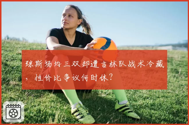 琼斯场均三双却遭吉林队战术冷藏，性价比争议何时休？
