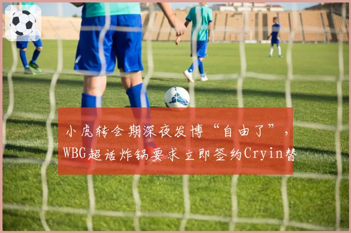 小虎转会期深夜发博“自由了”，WBG超话炸锅要求立即签约Cryin替代