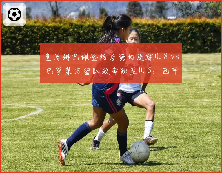 皇马姆巴佩签约后场均进球0.8 vs 巴萨莱万留队效率跌至0.5,西甲锋线换代对比