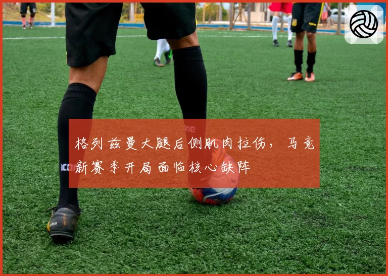 格列兹曼大腿后侧肌肉拉伤，马竞新赛季开局面临核心缺阵