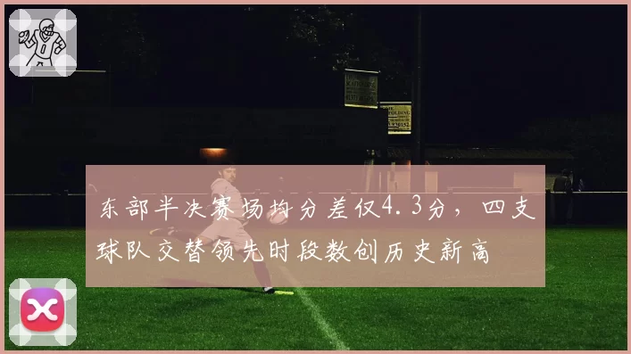 东部半决赛场均分差仅4.3分，四支球队交替领先时段数创历史新高