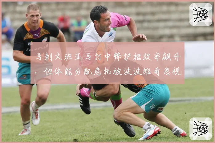 马刺文班亚马打中锋护框效率飙升，但体能分配危机被波波维奇忽视