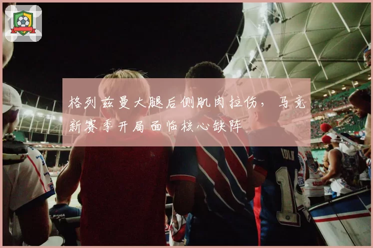 格列兹曼大腿后侧肌肉拉伤，马竞新赛季开局面临核心缺阵