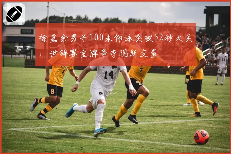 徐嘉余男子100米仰泳突破52秒大关，世锦赛金牌争夺现新变量