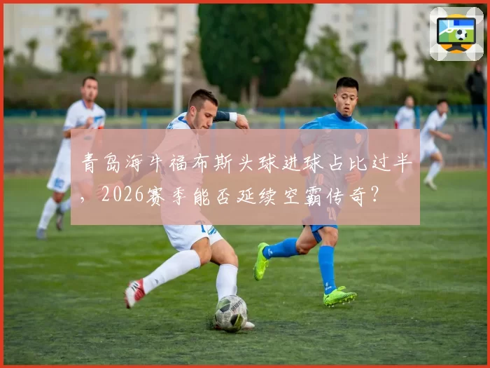 青岛海牛福布斯头球进球占比过半，2026赛季能否延续空霸传奇？