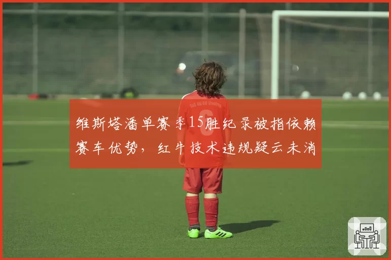 维斯塔潘单赛季15胜纪录被指依赖赛车优势，红牛技术违规疑云未消