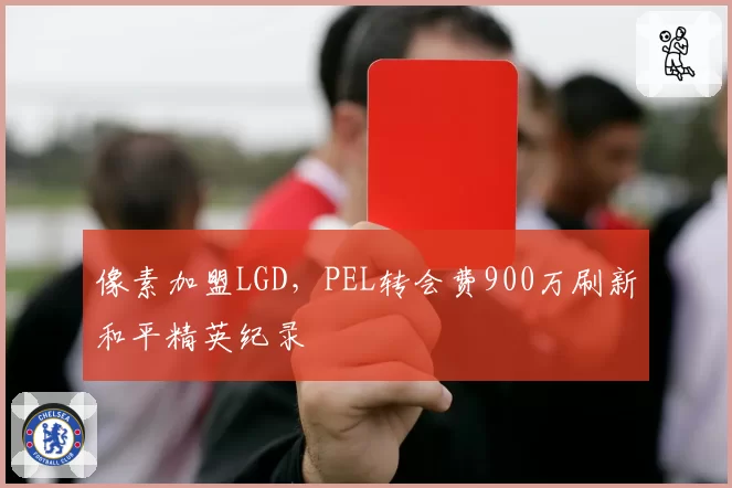 像素加盟LGD，PEL转会费900万刷新和平精英纪录