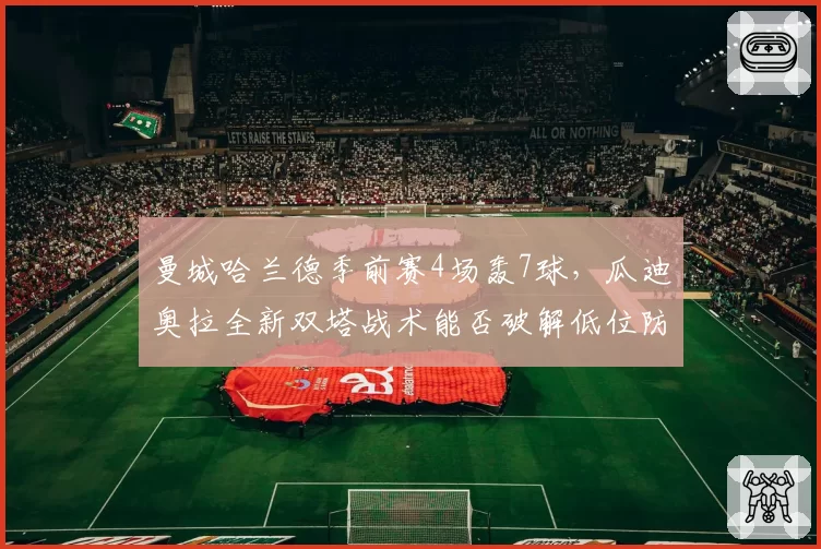 曼城哈兰德季前赛4场轰7球，瓜迪奥拉全新双塔战术能否破解低位防守难题？