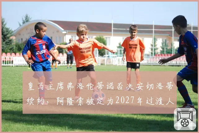 皇马主席弗洛伦蒂诺否决安切洛蒂续约，阿隆索被定为2027年过渡人选