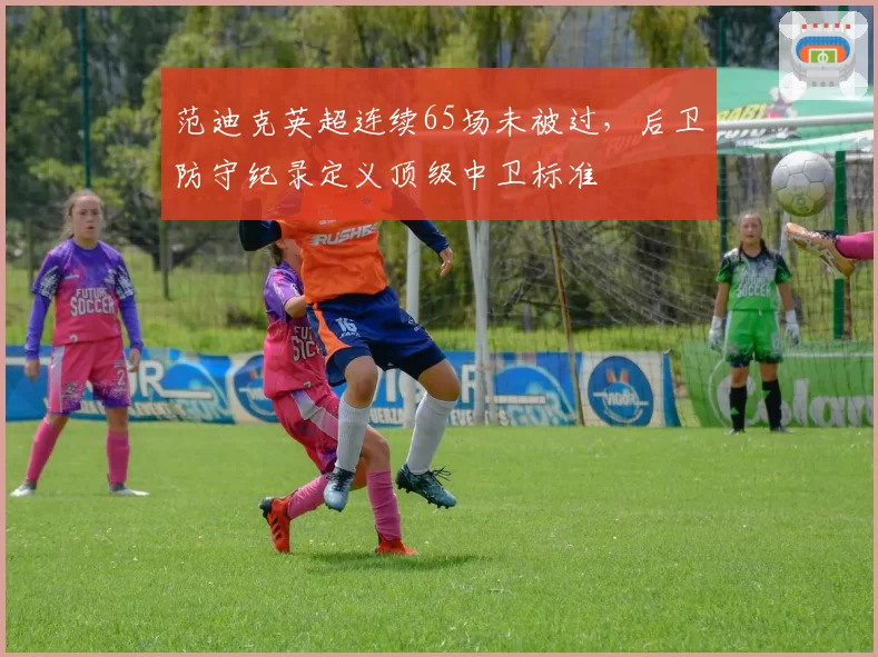 范迪克英超连续65场未被过，后卫防守纪录定义顶级中卫标准