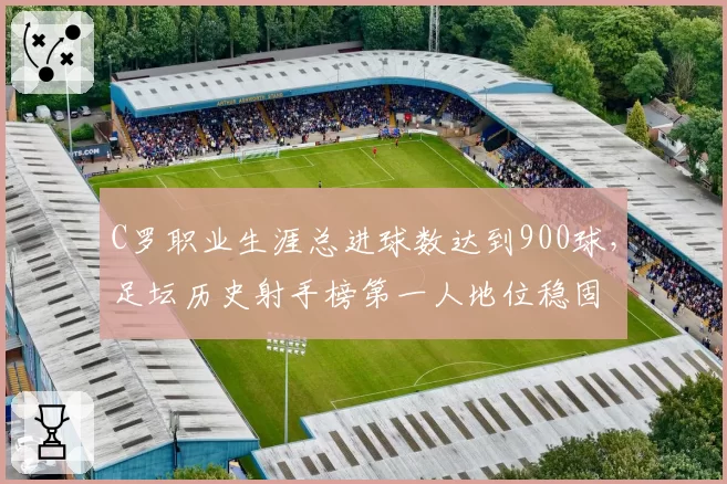 C罗职业生涯总进球数达到900球,足坛历史射手榜第一人地位稳固