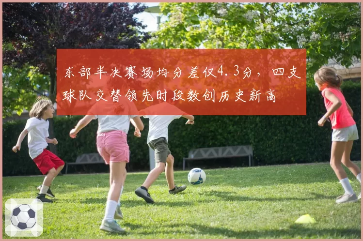 东部半决赛场均分差仅4.3分，四支球队交替领先时段数创历史新高